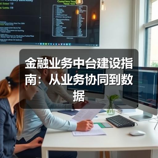 金融业务中台建设指南:从业务协同到数据治理的落地思路(图2) 金融业务中台建设指南:从业务协同到数据治理的落地思路